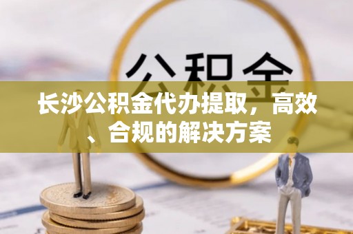 萧山长沙公积金代办提取，高效、合规的解决方案