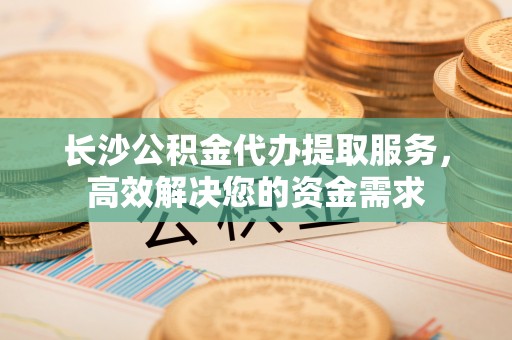 萧山长沙公积金代办提取服务，高效解决您的资金需求
