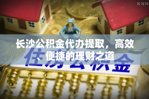 萧山长沙公积金代办提取，高效、便捷的理财之道