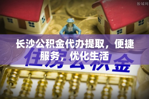 萧山长沙公积金代办提取，便捷服务，优化生活